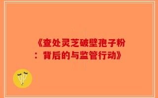 《查处灵芝破壁孢子粉：背后的与监管行动》