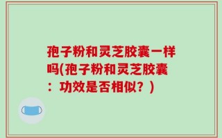 孢子粉和灵芝胶囊一样吗(孢子粉和灵芝胶囊：功效是否相似？)