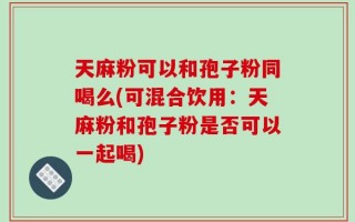 天麻粉可以和孢子粉同喝么(可混合饮用：天麻粉和孢子粉是否可以一起喝)