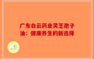广东白云药业灵芝孢子油：健康养生的新选择