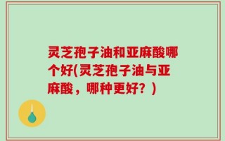 灵芝孢子油和亚麻酸哪个好(灵芝孢子油与亚麻酸，哪种更好？)