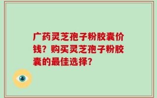 广药灵芝孢子粉胶囊价钱？购买灵芝孢子粉胶囊的最佳选择？