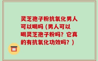 灵芝孢子粉抗氧化男人可以喝吗 (男人可以喝灵芝孢子粉吗？它真的有抗氧化功效吗？)