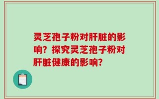 灵芝孢子粉对肝脏的影响？探究灵芝孢子粉对肝脏健康的影响？