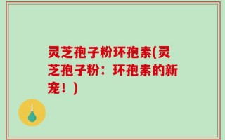 灵芝孢子粉环孢素(灵芝孢子粉：环孢素的新宠！)