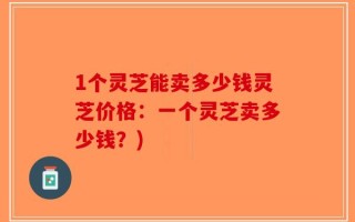 1个灵芝能卖多少钱灵芝价格：一个灵芝卖多少钱？)