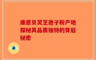 康恩贝灵芝孢子粉产地探秘其品质独特的背后秘密