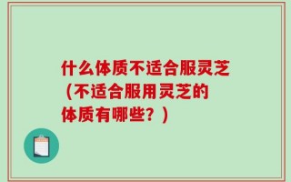 什么体质不适合服灵芝 (不适合服用灵芝的体质有哪些？)