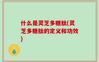 什么是灵芝多糖肽(灵芝多糖肽的定义和功效)