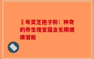 幑粤灵芝孢子粉：神奇的养生瑰宝蕴含无限健康潜能