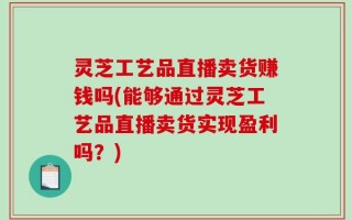 灵芝工艺品直播卖货赚钱吗(能够通过灵芝工艺品直播卖货实现盈利吗？)