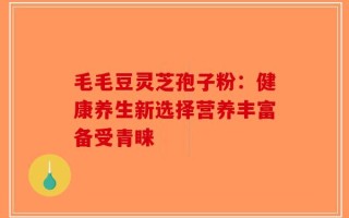 毛毛豆灵芝孢子粉：健康养生新选择营养丰富备受青睐