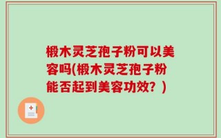 椴木灵芝孢子粉可以美容吗(椴木灵芝孢子粉能否起到美容功效？)