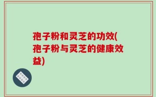 孢子粉和灵芝的功效(孢子粉与灵芝的健康效益)