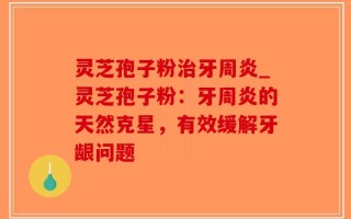 灵芝孢子粉治牙周炎_灵芝孢子粉：牙周炎的天然克星，有效缓解牙龈问题