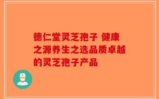 德仁堂灵芝孢子 健康之源养生之选品质卓越的灵芝孢子产品