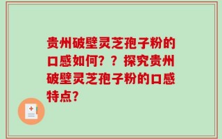 贵州破壁灵芝孢子粉的口感如何？？探究贵州破壁灵芝孢子粉的口感特点？