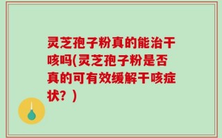 灵芝孢子粉真的能治干咳吗(灵芝孢子粉是否真的可有效缓解干咳症状？)
