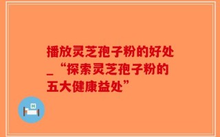 播放灵芝孢子粉的好处_“探索灵芝孢子粉的五大健康益处”