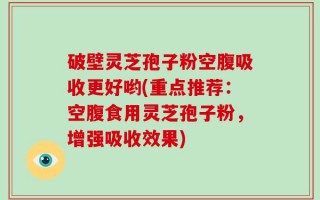 破壁灵芝孢子粉空腹吸收更好哟(重点推荐：空腹食用灵芝孢子粉，增强吸收效果)