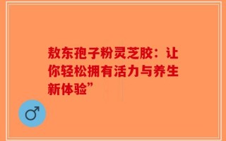 敖东孢子粉灵芝胶：让你轻松拥有活力与养生新体验”