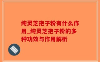 纯灵芝孢子粉有什么作用_纯灵芝孢子粉的多种功效与作用解析