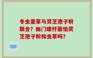 冬虫夏草与灵芝孢子粉联合？幽门螺杆菌怕灵芝孢子粉和虫草吗？