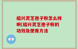 绍兴灵芝孢子粉怎么样啊(绍兴灵芝孢子粉的功效及使用方法