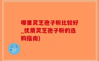 哪里灵芝孢子粉比较好_优质灵芝孢子粉的选购指南)