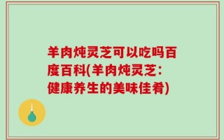 羊肉炖灵芝可以吃吗百度百科(羊肉炖灵芝：健康养生的美味佳肴)