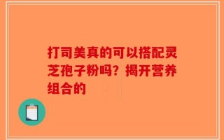 打司美真的可以搭配灵芝孢子粉吗？揭开营养组合的