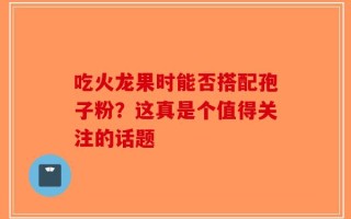 吃火龙果时能否搭配孢子粉？这真是个值得关注的话题