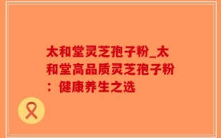太和堂灵芝孢子粉_太和堂高品质灵芝孢子粉：健康养生之选