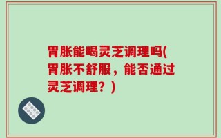胃胀能喝灵芝调理吗(胃胀不舒服，能否通过灵芝调理？)
