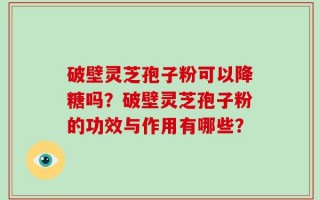 破壁灵芝孢子粉可以降糖吗？破壁灵芝孢子粉的功效与作用有哪些？