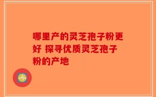 哪里产的灵芝孢子粉更好 探寻优质灵芝孢子粉的产地