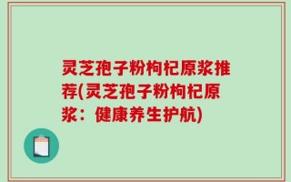 灵芝孢子粉枸杞原浆推荐(灵芝孢子粉枸杞原浆：健康养生护航)
