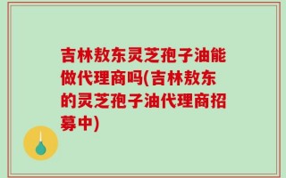 吉林敖东灵芝孢子油能做代理商吗(吉林敖东的灵芝孢子油代理商招募中)