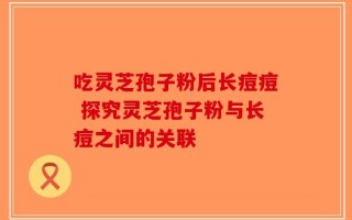 吃灵芝孢子粉后长痘痘 探究灵芝孢子粉与长痘之间的关联