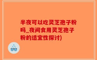 半夜可以吃灵芝孢子粉吗_夜间食用灵芝孢子粉的适宜性探讨)
