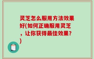 灵芝怎么服用方法效果好(如何正确服用灵芝，让你获得最佳效果？)