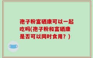 孢子粉富硒康可以一起吃吗(孢子粉和富硒康是否可以同时食用？)