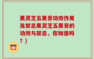 黑灵芝五黑膏功效作用及禁忌黑灵芝五黑膏的功效与禁忌，你知道吗？)