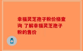 幸福灵芝孢子粉价格查询 了解幸福灵芝孢子粉的售价