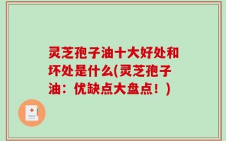 灵芝孢子油十大好处和坏处是什么(灵芝孢子油：优缺点大盘点！)