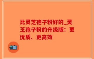 比灵芝孢子粉好的_灵芝孢子粉的升级版：更优质、更高效