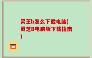 灵芝b怎么下载电脑(灵芝B电脑版下载指南)