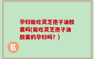 孕妇能吃灵芝孢子油胶囊吗(能吃灵芝孢子油胶囊的孕妇吗？)