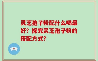 灵芝孢子粉配什么喝最好？探究灵芝孢子粉的搭配方式？