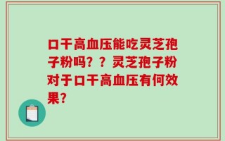 口干高血压能吃灵芝孢子粉吗？？灵芝孢子粉对于口干高血压有何效果？